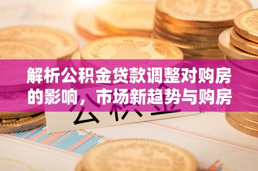 平江解析公积金贷款调整对购房的影响，市场新趋势与购房者策略