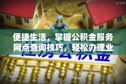 平江便捷生活，掌握公积金服务网点查询技巧，轻松办理业务