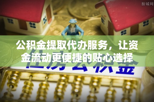 平江公积金提取代办服务，让资金流动更便捷的贴心选择