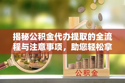 平江揭秘公积金代办提取的全流程与注意事项，助您轻松拿回属于自己的钱