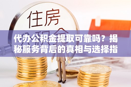 平江代办公积金提取可靠吗？揭秘服务背后的真相与选择指南