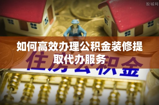 平江如何高效办理公积金装修提取代办服务