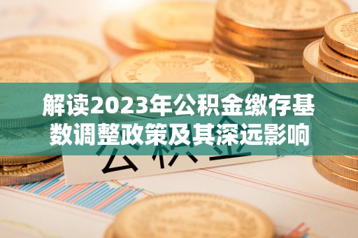 平江解读2023年公积金缴存基数调整政策及其深远影响