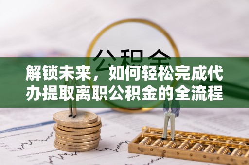 平江解锁未来，如何轻松完成代办提取离职公积金的全流程