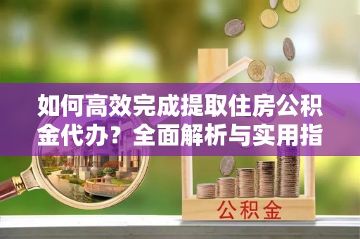 平江如何高效完成提取住房公积金代办？全面解析与实用指南