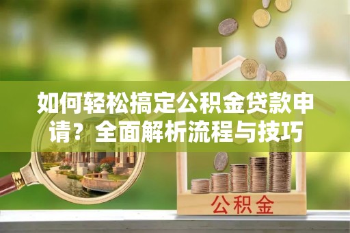 平江如何轻松搞定公积金贷款申请？全面解析流程与技巧