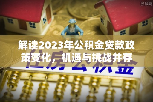 平江解读2023年公积金贷款政策变化，机遇与挑战并存