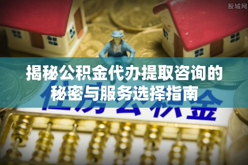 平江揭秘公积金代办提取咨询的秘密与服务选择指南