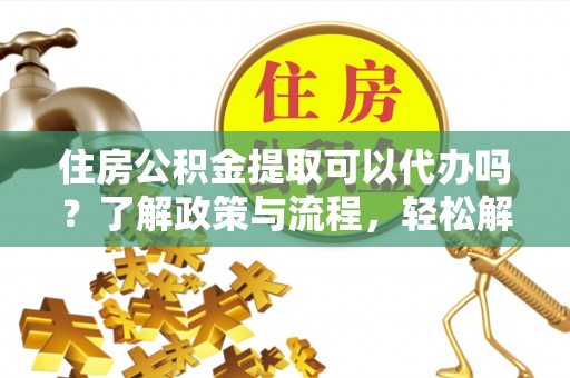 平江住房公积金提取可以代办吗？了解政策与流程，轻松解决疑问