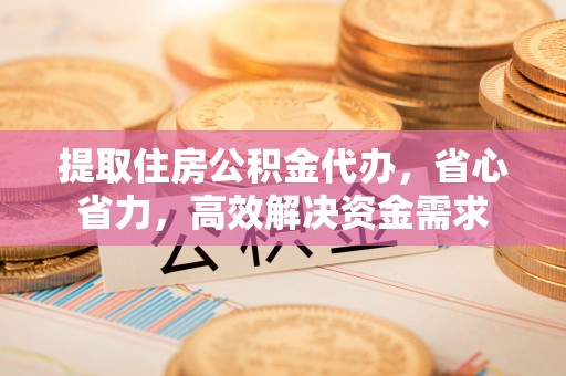 平江提取住房公积金代办，省心省力，高效解决资金需求