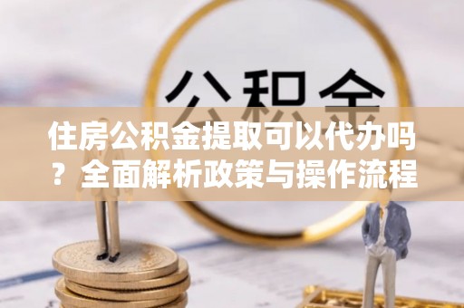 平江住房公积金提取可以代办吗？全面解析政策与操作流程