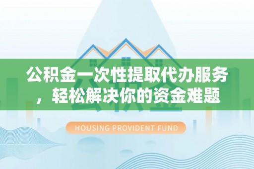 平江公积金一次性提取代办服务，轻松解决你的资金难题