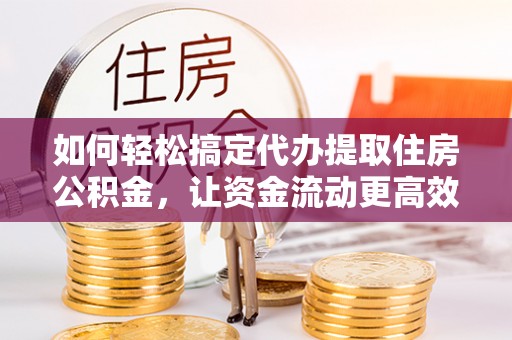平江如何轻松搞定代办提取住房公积金，让资金流动更高效