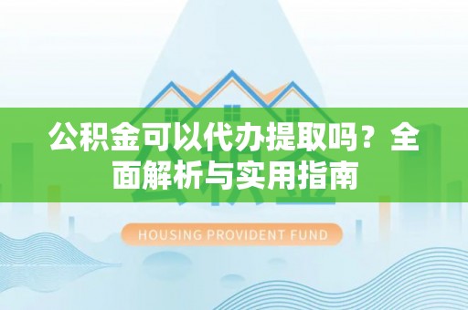 平江公积金可以代办提取吗？全面解析与实用指南