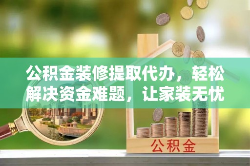 平江公积金装修提取代办，轻松解决资金难题，让家装无忧