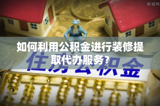 平江如何利用公积金进行装修提取代办服务？