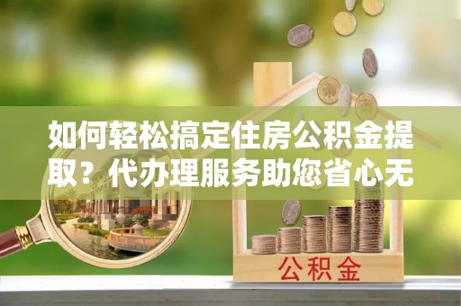 平江如何轻松搞定住房公积金提取？代办理服务助您省心无忧