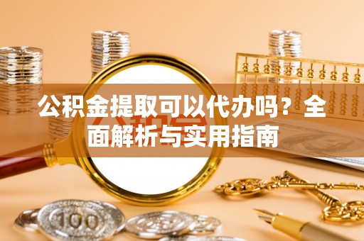 平江公积金提取可以代办吗？全面解析与实用指南