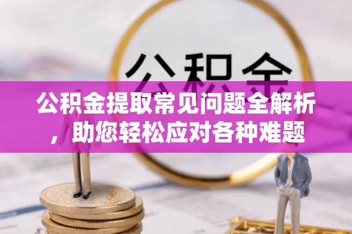 平江公积金提取常见问题全解析，助您轻松应对各种难题