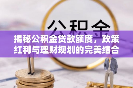 平江揭秘公积金贷款额度，政策红利与理财规划的完美结合