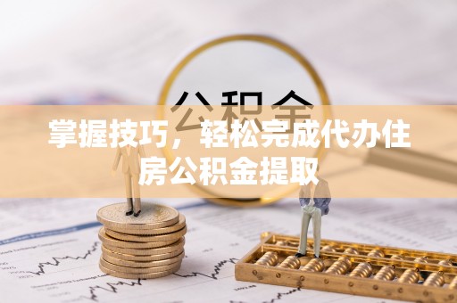 平江掌握技巧，轻松完成代办住房公积金提取
