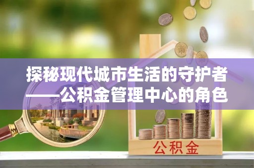 平江探秘现代城市生活的守护者——公积金管理中心的角色与影响