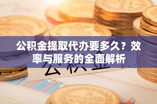 平江公积金提取代办要多久？效率与服务的全面解析