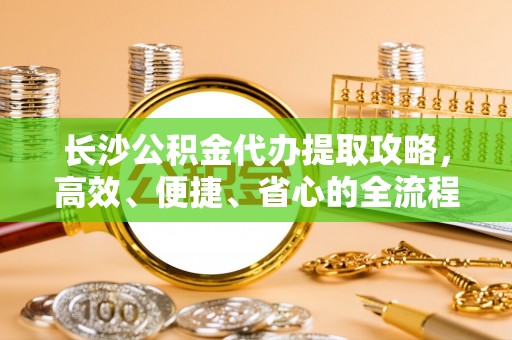 平江长沙公积金代办提取攻略，高效、便捷、省心的全流程解析