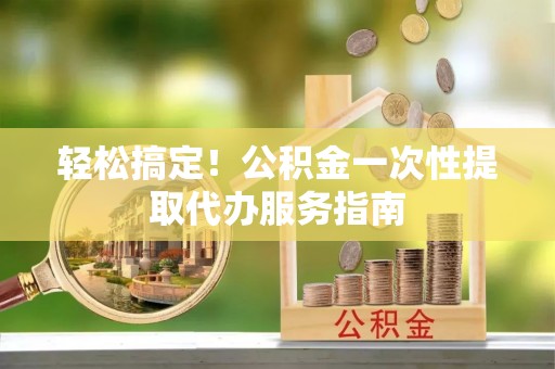 平江轻松搞定！公积金一次性提取代办服务指南