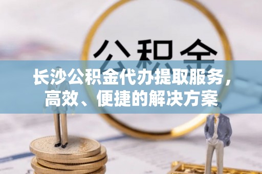 平江长沙公积金代办提取服务，高效、便捷的解决方案
