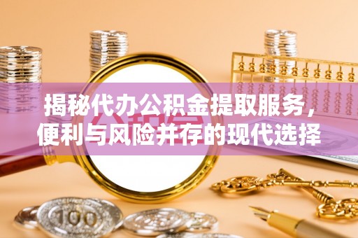 平江揭秘代办公积金提取服务，便利与风险并存的现代选择