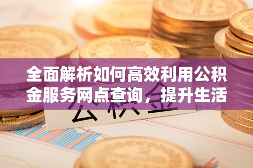 平江全面解析如何高效利用公积金服务网点查询，提升生活便利性