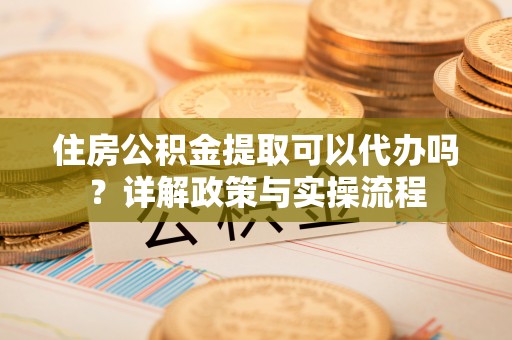 平江住房公积金提取可以代办吗？详解政策与实操流程
