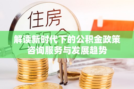 平江解读新时代下的公积金政策咨询服务与发展趋势