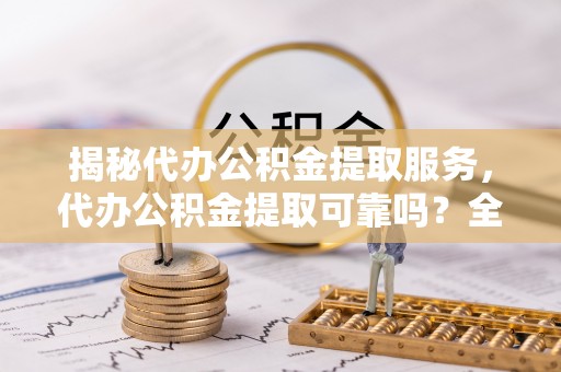 平江揭秘代办公积金提取服务，代办公积金提取可靠吗？全面分析与选择指南