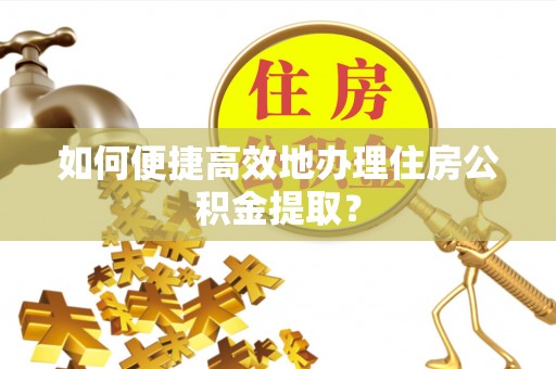 平江如何便捷高效地办理住房公积金提取？