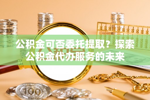平江公积金可否委托提取？探索公积金代办服务的未来