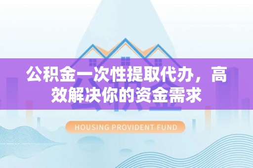 平江公积金一次性提取代办，高效解决你的资金需求