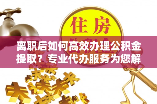 平江离职后如何高效办理公积金提取？专业代办服务为您解忧