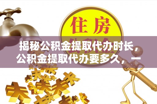 平江揭秘公积金提取代办时长，公积金提取代办要多久，一文读懂全流程