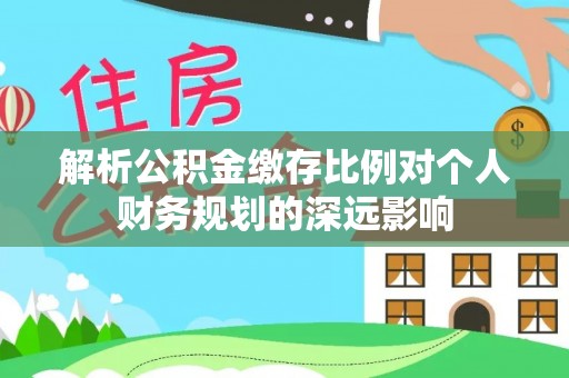 平江解析公积金缴存比例对个人财务规划的深远影响