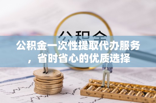 平江公积金一次性提取代办服务，省时省心的优质选择
