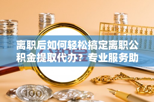 平江离职后如何轻松搞定离职公积金提取代办？专业服务助你一臂之力