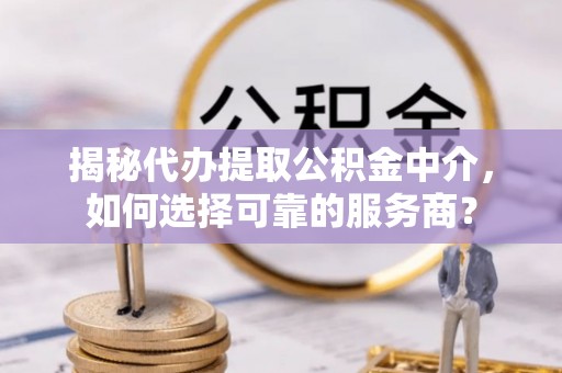 平江揭秘代办提取公积金中介，如何选择可靠的服务商？