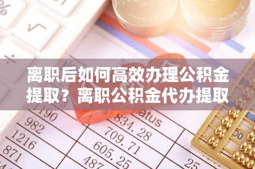 平江离职后如何高效办理公积金提取？离职公积金代办提取全攻略