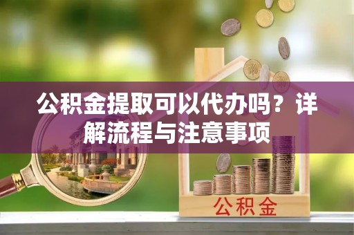 平江公积金提取可以代办吗？详解流程与注意事项